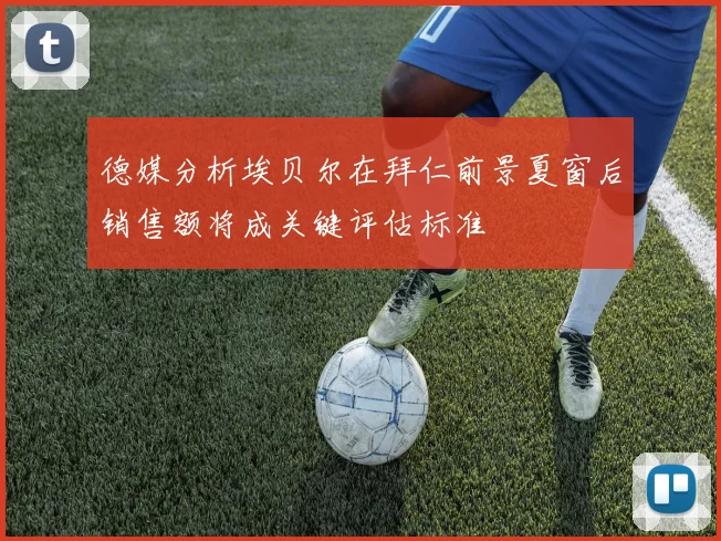 德媒分析埃贝尔在拜仁前景夏窗后销售额将成关键评估标准