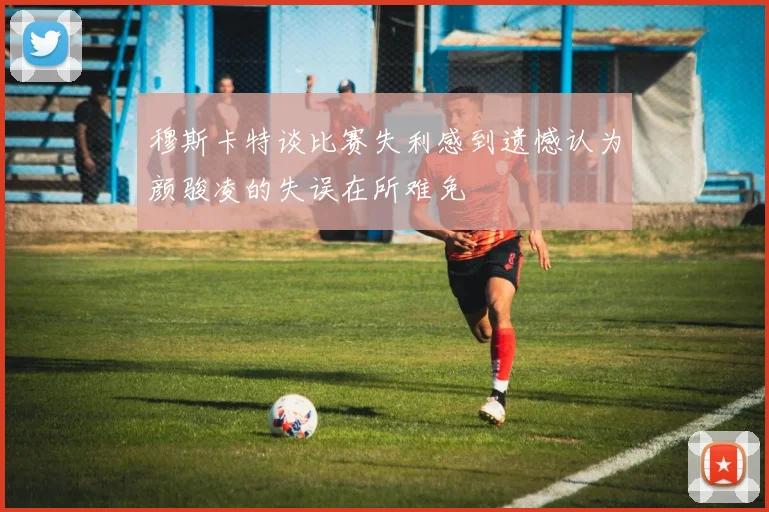 穆斯卡特谈比赛失利感到遗憾认为颜骏凌的失误在所难免