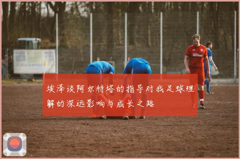 埃泽谈阿尔特塔的指导对我足球理解的深远影响与成长之路
