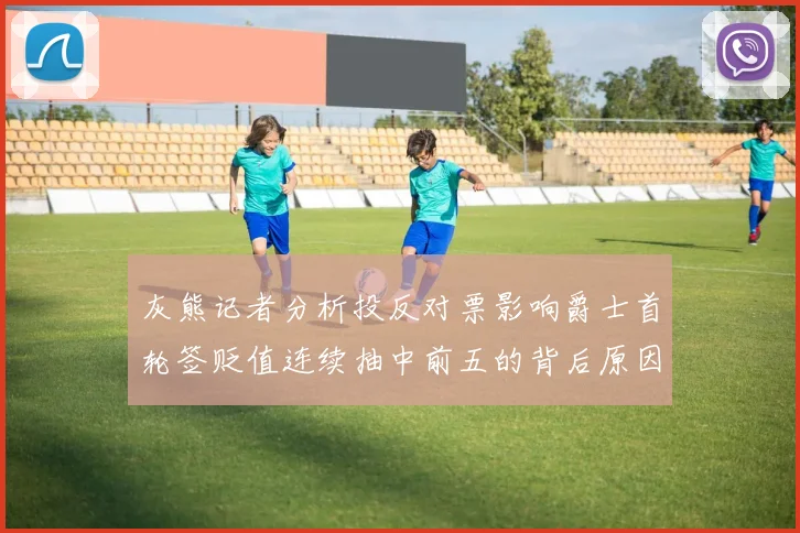 灰熊记者分析投反对票影响爵士首轮签贬值连续抽中前五的背后原因