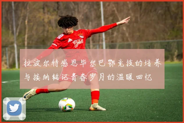 拉波尔特感恩毕尔巴鄂竞技的培养与接纳铭记青春岁月的温暖回忆
