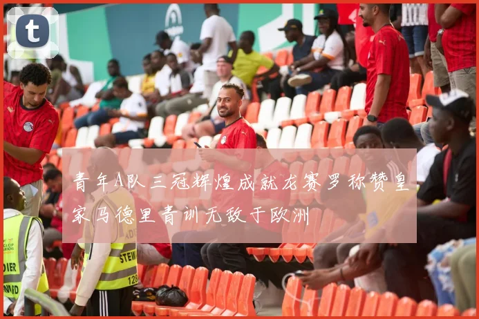 青年A队三冠辉煌成就龙赛罗称赞皇家马德里青训无敌于欧洲